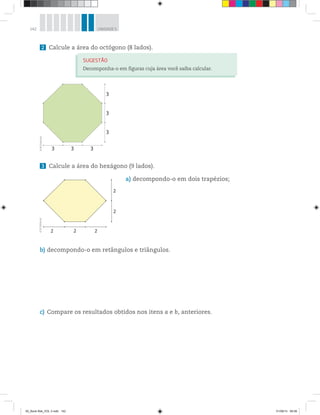 142 UNIDADE 5
2 Calcule a área do octógono (8 lados).
SUGESTÃO
Decomponha-o em figuras cuja área você saiba calcular.
3 Calcule a área do hexágono (9 lados).
a) decompondo-o em dois trapézios;
b) decompondo-o em retângulos e triângulos.
c) Compare os resultados obtidos nos itens a e b, anteriores.
3
3
3
3 3 3
©R2Editorial
2
2
222
©R2Editorial
00_Book Mat_VOL 3.indb 142 01/08/14 08:58
 