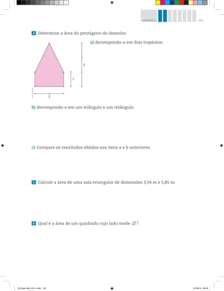 143UNIDADE 5
4 Determine a área do pentágono do desenho:
a) decompondo-o em dois trapézios;
b) decompondo-o em um triângulo e um retângulo.
c) Compare os resultados obtidos nos itens a e b anteriores.
5 Calcule a área de uma sala retangular de dimensões 3,54 m e 5,85 m.
6 Qual é a área de um quadrado cujo lado mede √2 ?
1
3
2
©R2Editorial
00_Book Mat_VOL 3.indb 143 01/08/14 08:58
 