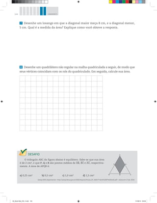 144 UNIDADE 5
7 Desenhe um losango em que a diagonal maior meça 8 cm, e a diagonal menor,
5 cm. Qual é a medida da área? Explique como você obteve a resposta.
8 Desenhe um quadrilátero não regular na malha quadriculada a seguir, de modo que
seus vértices coincidam com os nós do quadriculado. Em seguida, calcule sua área.
O triângulo ABC da figura abaixo é equilátero. Sabe-se que sua área
é de 2 cm2, e que P, Q e R são pontos médios de AB, BC e AC, respectiva-
mente. A área de APQR é:
a) 0,25 cm2 b) 0,5 cm2 c) 1,0 cm2 d) 1,5 cm2
Saresp 2005. Disponível em: <http://saresp.fde.sp.gov.br/2005/Arquivos/Provas_EF_2005/7°série%20EF%20tarde.pdf>. Acesso em: 17 abr. 2014.
A
B Q
P R
C
00_Book Mat_VOL 3.indb 144 01/08/14 08:58
 