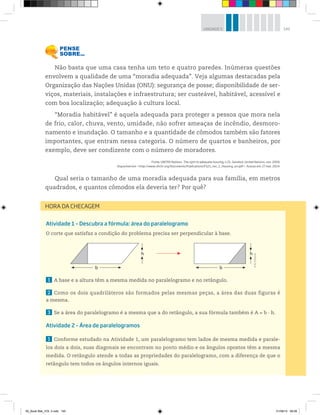 145UNIDADE 5
Não basta que uma casa tenha um teto e quatro paredes. Inúmeras questões
envolvem a qualidade de uma “moradia adequada”. Veja algumas destacadas pela
Organização das Nações Unidas (ONU): segurança de posse; disponibilidade de ser-
viços, materiais, instalações e infraestrutura; ser custeável, habitável, acessível e
com boa localização; adequação à cultura local.
“Moradia habitável” é aquela adequada para proteger a pessoa que mora nela
de frio, calor, chuva, vento, umidade, não sofrer ameaças de incêndio, desmoro-
namento e inundação. O tamanho e a quantidade de cômodos também são fatores
importantes, que entram nessa categoria. O número de quartos e banheiros, por
exemplo, deve ser condizente com o número de moradores.
Fonte: UNITED Nations. The right to adequate housing, n.21, Genebra: United Nations, nov. 2009.
Disponível em: <http://www.ohchr.org/Documents/Publications/FS21_rev_1_Housing_en.pdf>. Acesso em: 27 mar. 2014.
Qual seria o tamanho de uma moradia adequada para sua família, em metros
quadrados, e quantos cômodos ela deveria ter? Por quê?
Atividade 1 – Descubra a fórmula: área do paralelogramo
O corte que satisfaz a condição do problema precisa ser perpendicular à base.
1 A base e a altura têm a mesma medida no paralelogramo e no retângulo.
2 Como os dois quadriláteros são formados pelas mesmas peças, a área das duas figuras é
a mesma.
3 Se a área do paralelogramo é a mesma que a do retângulo, a sua fórmula também é A = b · h.
Atividade 2 – Área de paralelogramos
1 Conforme estudado na Atividade 1, um paralelogramo tem lados de mesma medida e parale-
los dois a dois, suas diagonais se encontram no ponto médio e os ângulos opostos têm a mesma
medida. O retângulo atende a todas as propriedades do paralelogramo, com a diferença de que o
retângulo tem todos os ângulos internos iguais.
HORA DA CHECAGEM
b b
h h ©R2Editorial
00_Book Mat_VOL 3.indb 145 01/08/14 08:58
 