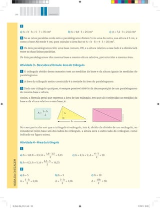 146 UNIDADE 5
2
a) A = b · h = 5 · 7 = 35 cm2
3 Se as retas paralelas onde está o paralelogramo distam 5 cm uma da outra, sua altura é 5 cm, e
como a base AB mede 4 cm, para calcular a área faz-se A = b ∙ h = 4 ∙ 5 = 20 cm2
.
4 Os dois paralelogramos têm uma base comum, CD, e a altura relativa a esse lado é a distância h
entre as duas linhas paralelas.
Os dois paralelogramos têm mesma base e mesma altura relativa, portanto têm a mesma área.
Atividade 3 – Descubra a fórmula: área do triângulo
1 O triângulo obtido dessa maneira tem as medidas da base e da altura iguais às medidas do
paralelogramo.
2 A área do triângulo assim construído é a metade da área do paralelogramo.
3 Dado um triângulo qualquer, é sempre possível obtê-lo da decomposição de um paralelogramo
de mesma base e altura.
Assim, a fórmula geral que expressa a área de um triângulo, em que são conhecidas as medidas da
base e da altura relativa a essa base, é:
No caso particular em que o triângulo é retângulo, isto é, obtido da divisão de um retângulo, ao
considerar como base um dos lados do retângulo, a altura será o outro lado do retângulo, como
indicado na figura acima.
Atividade 4 – Área do triângulo
1
a) h = 1,8; b = 3,5; A =
1,8 · 3,5________________
2
= 3,15
b) h = 6,5; b = 5; A =
6,5 · 5____________
2
= 16,25
2
a) b = 5
A =
5 · h________
2
= 2,5h
b) A = 4,8 · 5 = 24 cm2 c) A = 7,2 · 3 = 21,6 cm2
c) h = 4; b = 5; A =
4 · 5________
2
= 10
b) h = 3
A =
3 · b________
2
= 1,5b
c) h = 10
A =
10b________
2
= 5b
HORADACHECAGEM
h
b
©R2Editorial
A =
b · h___________
2
00_Book Mat_VOL 3.indb 146 01/08/14 08:58
 