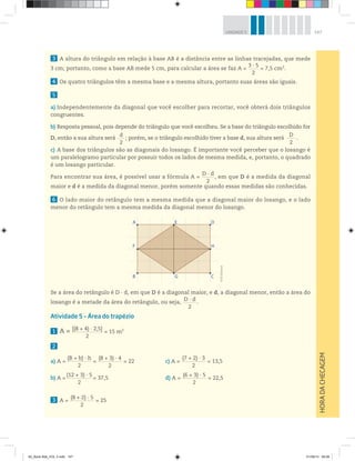147UNIDADE 5
3 A altura do triângulo em relação à base AB é a distância entre as linhas tracejadas, que mede
3 cm; portanto, como a base AB mede 5 cm, para calcular a área se faz A =
3 · 5________
2
= 7,5 cm2
.
4 Os quatro triângulos têm a mesma base e a mesma altura, portanto suas áreas são iguais.
5
a) Independentemente da diagonal que você escolher para recortar, você obterá dois triângulos
congruentes.
b) Resposta pessoal, pois depende do triângulo que você escolheu. Se a base do triângulo escolhido for
D, então a sua altura será
d______
2
; porém, se o triângulo escolhido tiver a base d, sua altura será
D________
2
.
c) A base dos triângulos são as diagonais do losango. É importante você perceber que o losango é
um paralelogramo particular por possuir todos os lados de mesma medida, e, portanto, o quadrado
é um losango particular.
Para encontrar sua área, é possível usar a fórmula A =
D · d__________
2
, em que D é a medida da diagonal
maior e d é a medida da diagonal menor, porém somente quando essas medidas são conhecidas.
6 O lado maior do retângulo tem a mesma medida que a diagonal maior do losango, e o lado
menor do retângulo tem a mesma medida da diagonal menor do losango.
Se a área do retângulo é D · d, em que D é a diagonal maior, e d, a diagonal menor, então a área do
losango é a metade da área do retângulo, ou seja,
D · d___________
2
.
Atividade 5 – Área do trapézio
1 A = [(8 + 4) · 2,5]_________________________
2
= 15 m2
2
a) A =
(B + b) · h____________________
2
=
(8 + 3) · 4____________________
2
= 22 c) A =
(7 + 2) · 3____________________
2
= 13,5
b) A =
(12 + 3) · 5____________________
2
= 37,5 d) A =
(6 + 3) · 5____________________
2
= 22,5
3 A =
(8 + 2) · 5____________________
2
= 25
HORADACHECAGEM
A
B
F
E
G
D
C
H
©R2Editorial
00_Book Mat_VOL 3.indb 147 01/08/14 08:58
 