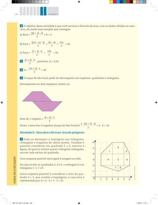 148 UNIDADE 5
4 O objetivo desta atividade é que você escreva a fórmula da área, com os dados obtidos no exer-
cício, do modo mais simples que conseguir.
a) Área =
[(B + 3) · 2]_____________________
2
= B + 3
b) Área =
[(2x + x) · 4]_________________________
2
=
(3x · 4)_____________
2
=
12x________
2
= 6x
c) Área =
(7 + 3) · h_____________________
2
=
10h________
2
= 5h
5
(5 + 2) · h_____________________
2
, portanto, A = 3,5h.
6 A =
(10 + 6) · 5_____________________
2
= 40
7 O mapa de São Paulo pode ser decomposto em trapézios, quadrados e triângulos.
Decompondo em dois trapézios, obtém-se:
Área de 1 trapézio =
(6 + 2) · 2___________________
2
.
Então, a área dos 2 trapézios (mapa de São Paulo) é
2 · [(6 + 2) · 2]____________________________
2
= 2 · 8 = 16.
Atividade 6 – Descubra a fórmula: área de polígonos
1 Pode-se decompor o heptágono em triângulos,
retângulos e trapézios de vários modos. Também é
possível considerar um quadrado 5 × 5, externo à
figura, do qual se retiram quatro triângulos retângulos,
um em cada vértice do quadrado.
Uma resposta possível seria igual à imagem ao lado.
Em que se têm os quadrados 2, 4 e 5, o retângulo 6 e os
triângulos 1, 3, 7 e 8.
Outra resposta possível é considerar a área do qua-
drado 5 × 5, que contém o heptágono, e cuja área é
representada por A = b · h = 5 · 5 = 25.
HORADACHECAGEM
10
1
2
3
4
5
6
2
5
7 8
4 6
31
2 3 4 5 6
Ilustrações:©R2Editorial
MAT CE_VOL 3_U5.indd 148 11/08/14 11:27
 
