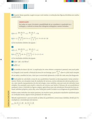 150 UNIDADE 5
3 A partir dessa questão, sugere-se que você realize a confecção das figuras divididas em malha
quadriculada.
a) A = 2 ·
(B + b) · h_____________________
2
= 2 ·
(6 + 2) · 2_____________________
2
= 16
b) A = 2 ·
b · h___________
2
+ B · b = 2 ·
4 · 2___________
2
+ 2 · 4 = 8 + 8 = 16
c) Os resultados obtidos são iguais.
4
a) A = 2 ·
(B + b) · h_____________________
2
= 2 ·
(3 + 1) · 1_____________________
2
= 4
b) A =
b · h___________
2
+ B · b =
2 · 2___________
2
+ 1 · 2 = 2 + 2 = 4
c) Os resultados obtidos são iguais.
5 3,54 · 5,85 = 20,709 m2
6 ( 2)2
= 2√
–
7 A medida da área é 20 cm2. A explicação de como obteve a resposta é pessoal, mas você pode
ter chegado a ela usando a fórmula da área de um losango, que é
D · d________
2
. Esse é o jeito mais simples
de se saber a medida da área, visto que o enunciado apresenta o valor de cada uma das diagonais.
8 Você pode ter calculado a área de seu quadrilátero fazendo as decomposições vistas anterior-
mente. Porém, em situações reais de medições de terrenos, outros métodos de cálculo podem ocor-
rer, seja usando equipamentos de alta tecnologia, como satélites, seja por meio de métodos mais
simples. Por exemplo, para medir a área de um terreno que tenha o formato de um quadrilátero
qualquer, como o indicado na figura a seguir, agricultores que não estudaram fórmulas de área uti-
lizam métodos próprios, entre eles, uma corda para medir os lados ou as diagonais do quadrilátero.
Embora esses métodos não sejam precisos, em muitos casos, produzem resultados aceitáveis para
as condições locais, alguns muito próximos do valor real.
Método experimental 1: procure medir os lados do quadrilátero, somar essas medidas, dividir por 4 e
multiplicar o resultado por ele mesmo.
A =
(a + b + c + d)___________________________
4
·
(a + b + c + d)___________________________
4
HORADACHECAGEM
OBSERVAÇÃO
Em todos os casos, há ainda a possibilidade de se considerar o quadrado ou o
retângulo, e subtrair as áreas dos triângulos retângulos a serem retirados.
MAT CE_VOL 3_U5.indd 150 04/08/14 15:16
 