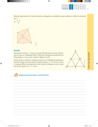 151UNIDADE 5
HORADACHECAGEM
A
B Q
P R
C
Método experimental 2: procure medir as diagonais, multiplicar essas medidas e dividir o resultado
por 2.
A =
e · f___________
2
Desafio
Alternativa correta: c. Como os pontos P, Q e R são pontos médios,
tem-se que os triângulos BPQ e CRQ são triângulos equiláteros de
lados iguais a 1 cm, como mostra a figura ao lado.
Então, pode-se dividir o triângulo maior em 4 triângulos equiláteros
menores, logo a área de cada um deles é igual a 2 4 = 0,5 cm. Como
o losango APRQ corresponde a dois desses triângulos, tem-se que
sua área é igual a 0,5 · 2 = 1 cm2
.
a
b
c
d
f
e
©DanielBeneventi
©R2Editorial
00_Book Mat_VOL 3.indb 151 04/08/14 11:25
 