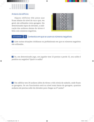 16 UNIDADE 1
©PauloSavala
Andares de edifícios
Alguns edifícios têm pisos que
ficam abaixo do nível da rua e que, em
geral, são utilizados como garagem. Em
determinados tipos de elevador, a indi-
cação dos andares abaixo do térreo é
feita com números negativos.
ATIVIDADE 2 Contextos em que se usam os números negativos
1 Liste outras situações cotidianas ou profissionais em que os números negativos
são utilizados.
2 Se, em determinado jogo, um jogador tem 12 pontos e perde 15, seu saldo é
positivo ou negativo? Qual é o saldo?
3 Um edifício tem 20 andares além do térreo e três níveis de subsolo, onde ficam
as garagens. Se um funcionário está no nível mais baixo da garagem, quantos
andares ele precisa subir de elevador para chegar ao 4o
 andar?
00_Book Mat_VOL 3.indb 16 01/08/14 08:56
 