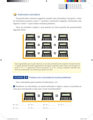 17UNIDADE 1
Explorando a calculadora
É possível obter números negativos usando uma calculadora. Em geral, o visor
da calculadora mostra o sinal “–” quando o resultado é negativo. Entretanto, não
registra o sinal “+” para indicar números positivos.
Veja, no exemplo a seguir, o que aparece no visor quando são pressionadas
algumas teclas.
Uma regularidade que se pode observar no uso das calculadoras diz respeito à função da tecla
“=” (igual). Quando acionada seguidamente, ela repete a operação inicial. Assim, por exemplo, ao
teclar 2 + 3 = = = =, aparecem no visor os números 5, 8, 11, 14..., ou seja, a máquina “entende” que
deve ser acrescentado 3 ao número que aparece no visor.
ATIVIDADE 3 Pratique com a calculadora e resolva problemas
Use a calculadora para resolver os Exercícios 1 a 4.
1 Pressione, na calculadora, as teclas indicadas a seguir e anote o resultado no
visor que corresponde a cada caso. O que você descobriu?
6 – 1 = ______________________ 5 – 1 = ______________________ 4 – 1 = ______________________ 3 – 1 = ______________________
2 – 1 = ______________________ 1 – 1 = ______________________ 0 – 1 = ______________________
9
7
3
4
7
8
5
0
–5
©R2Editorial
17
©R2Editorial
00_Book Mat_VOL 3.indb 17 01/08/14 08:56
 