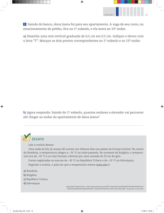 19UNIDADE 1
5 Saindo do banco, dona Joana foi para seu apartamento. A vaga de seu carro, no
estacionamento do prédio, fica no 1o
 subsolo, e ela mora no 13o
 andar.
a) Desenhe uma reta vertical graduada de 0,5 cm em 0,5 cm. Indique o térreo com
a letra “T”. Marque os dois pontos correspondentes ao 1o
 subsolo e ao 13o
 andar.
b) Agora responda: Saindo do 1o
 subsolo, quantos andares o elevador vai percorrer
até chegar ao andar do apartamento de dona Joana?
Leia a notícia abaixo:
Uma onda de frio já causou 46 mortes nos últimos dias nos países da Europa Central. No centro
da Romênia, a temperatura chegou a –32 °C na noite passada. No noroeste da Bulgária, a tempera-
tura era de –22 °C e as ruas ficaram cobertas por uma camada de 10 cm de gelo.
Foram registradas as marcas de –30 °C na República Tcheca e de –23 °C na Eslováquia.
Segundo a notícia, o país em que a temperatura estava mais alta é:
a) Romênia
b) Bulgária
c) República Tcheca
d) Eslováquia
Saresp 2007. Disponível em: <http://saresp.fde.sp.gov.br/2007/Arquivos/Provas%202007/Matem%C3%A1tica/
6%C2%AA%20s%C3%A9rie%20EF/1_Manh%C3%A3/Prova-MAT-6EF-Manha.pdf>. Acesso em: 17 abr. 2014.
00_Book Mat_VOL 3.indb 19 01/08/14 08:56
 