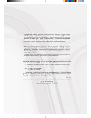 Matemática : caderno do estudante. São Paulo: Secretaria de Desenvolvimento Econômico, Ciência,
Tecnologia e Inovação (SDECTI) : Secretaria da Educação (SEE), 2014.
il. - - (Educação de Jovens e Adultos (EJA) : Mundo do Trabalho modalidade semipresencial, v. 3)
Conteúdo: v. 3. 8o
ano do Ensino Fundamental Anos Finais.
ISBN: 978-85-8312-050-6 (Impresso)
978-85-8312-015-5 (Digital)
1. Matemática – Estudo e ensino. 2. Educação de Jovens e Adultos (EJA) – Ensino Fundamental
Anos Finais. 3. Modalidade Semipresencial. I. Secretaria de Desenvolvimento Econômico, Ciência,
Tecnologia e Inovação. II. Secretaria da Educação. III. Título.
CDD: 372.5
FICHA CATALOGRÁFICA
Tatiane Silva Massucato Arias – CRB-8 / 7262
A Secretaria de Desenvolvimento Econômico, Ciência, Tecnologia e Inovação autoriza a
reprodução do conteúdo do material de sua titularidade pelas demais secretarias do País, desde
que mantida a integridade da obra e dos créditos, ressaltando que direitos autorais protegidos*
deverão ser diretamente negociados com seus próprios titulares, sob pena de infração aos
artigos da Lei no
9.610/98.
* Constituem “direitos autorais protegidos” todas e quaisquer obras de terceiros reproduzidas neste material que
não estejam em domínio público nos termos do artigo 41 da Lei de Direitos Autorais.
Nos Cadernos do Programa Educação de Jovens e Adultos (EJA) – Mundo do Trabalho/CEEJA são
indicados sites para o aprofundamento de conhecimentos, como fonte de consulta dos conteúdos
apresentados e como referências bibliográficas. Todos esses endereços eletrônicos foram
verificados. No entanto, como a internet é um meio dinâmico e sujeito a mudanças, a Secretaria
de Desenvolvimento Econômico, Ciência, Tecnologia e Inovação não garante que os sites indicados
permaneçam acessíveis ou inalterados após a data de consulta impressa neste material.
00_Book Mat_VOL 3.indb 2 01/08/14 08:55
 