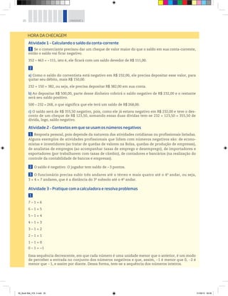 20 UNIDADE 1
Atividade 1 – Calculando o saldo da conta-corrente
1 Se o comerciante precisou dar um cheque de valor maior do que o saldo em sua conta-corrente,
então o saldo vai ficar negativo.
352 – 463 = –111, isto é, ele ficará com um saldo devedor de R$ 111,00.
2
a) Como o saldo do correntista está negativo em R$ 232,00, ele precisa depositar esse valor, para
quitar seu débito, mais R$ 150,00.
232 + 150 = 382, ou seja, ele precisa depositar R$ 382,00 em sua conta.
b) Ao depositar R$ 500,00, parte desse dinheiro cobrirá o saldo negativo de R$ 232,00 e o restante
será seu saldo positivo.
500 − 232 = 268, o que significa que ele terá um saldo de R$ 268,00.
c) O saldo será de R$ 355,50 negativo, pois, como ele já estava negativo em R$ 232,00 e teve o des-
conto de um cheque de R$ 123,50, somando essas duas dívidas tem-se 232 + 123,50 = 355,50 de
dívida, logo, saldo negativo.
Atividade 2 – Contextos em que se usam os números negativos
1 Resposta pessoal, pois depende da natureza das atividades cotidianas ou profissionais listadas.
Alguns exemplos de atividades profissionais que lidam com números negativos são: de econo-
mistas e investidores (ao tratar de quedas de valores na Bolsa, quedas de produção de empresas),
de analistas de empregos (ao acompanhar taxas de emprego e desemprego), de importadores e
exportadores (por trabalharem com taxas de câmbio), de contadores e bancários (na realização do
controle da contabilidade de bancos e empresas).
2 O saldo é negativo. O jogador tem saldo de – 3 pontos.
3 O funcionário precisa subir três andares até o térreo e mais quatro até o 4o
 andar, ou seja,
3 + 4 = 7 andares, que é a distância do 3o
subsolo até o 4o
 andar.
Atividade 3 – Pratique com a calculadora e resolva problemas
1
7 – 1 = 6
6 – 1 = 5
5 – 1 = 4
4 – 1 = 3
3 – 1 = 2
2 – 1 = 1
1 – 1 = 0
0 – 1 = −1
Essa sequência decrescente, em que cada número é uma unidade menor que o anterior, é um modo
de perceber a entrada no conjunto dos números negativos e que, assim, 1 é menor que 0, 2 é
menor que 1, e assim por diante. Dessa forma, tem-se a sequência dos números inteiros.
HORA DA CHECAGEM
00_Book Mat_VOL 3.indb 20 01/08/14 08:56
 