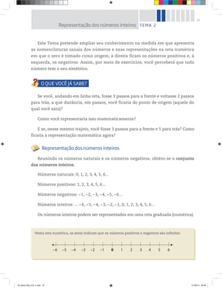 23
Este Tema pretende ampliar seu conhecimento na medida em que apresenta
as nomenclaturas usuais dos números e suas representações na reta numérica
em que o zero é tomado como origem; à direita ficam os números positivos e, à
esquerda, os negativos. Assim, por meio de exercícios, você perceberá que todo
número tem o seu simétrico.
Se você, andando em linha reta, fosse 3 passos para a frente e voltasse 2 passos
para trás, a que distância, em passos, você ficaria do ponto de origem (aquele do
qual você saiu)?
Como você representaria isso matematicamente?
E se, nesse mesmo trajeto, você fosse 3 passos para a frente e 5 para trás? Como
ficaria a representação matemática agora?
Representação dos números inteiros
Reunindo os números naturais e os números negativos, obtém-se o conjunto
dos números inteiros.
Números naturais: 0, 1, 2, 3, 4, 5, 6...
Números positivos: 1, 2, 3, 4, 5, 6...
Números negativos: –1, –2, –3, –4, –5, –6...
Números inteiros: ... –6, –5, –4, –3, –2, –1, 0, 1, 2, 3, 4, 5, 6...
Os números inteiros podem ser representados em uma reta graduada (numérica).
Nesta reta numérica, as setas indicam que os números positivos e negativos são infinitos.
10 2 3 4 5 6–5–6 –4 –3 –2 –1
TEMA 2Representação dos números inteiros
00_Book Mat_VOL 3.indb 23 01/08/14 08:56
 