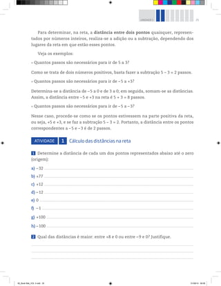 25UNIDADE 1
Para determinar, na reta, a distância entre dois pontos quaisquer, represen-
tados por números inteiros, realiza-se a adição ou a subtração, dependendo dos
lugares da reta em que estão esses pontos.
Veja os exemplos:
Quantos passos são necessários para ir de 5 a 3?
Como se trata de dois números positivos, basta fazer a subtração 5 – 3 = 2 passos.
Quantos passos são necessários para ir de –5 a +3?
Determina-se a distância de –5 a 0 e de 3 a 0; em seguida, somam-se as distâncias.
Assim, a distância entre –5 e +3 na reta é 5 + 3 = 8 passos.
Quantos passos são necessários para ir de –5 a –3?
Nesse caso, procede-se como se os pontos estivessem na parte positiva da reta,
ou seja, +5 e +3, e se faz a subtração 5 – 3 = 2. Portanto, a distância entre os pontos
correspondentes a –5 e –3 é de 2 passos.
ATIVIDADE 1 Cálculo das distâncias na reta
1 Determine a distância de cada um dos pontos representados abaixo até o zero
(origem):
a) –32 _____________________________________________________________________________________________________________________________________________________________________________________________________
b) +77 _____________________________________________________________________________________________________________________________________________________________________________________________________
c) +12 _____________________________________________________________________________________________________________________________________________________________________________________________________
d) –12 _____________________________________________________________________________________________________________________________________________________________________________________________________
e) 0 ___________________________________________________________________________________________________________________________________________________________________________________________________________
f) –1 ________________________________________________________________________________________________________________________________________________________________________________________________________
g) +100 __________________________________________________________________________________________________________________________________________________________________________________________________
h) –100 __________________________________________________________________________________________________________________________________________________________________________________________________
2 Qual das distâncias é maior: entre +8 e 0 ou entre –9 e 0? Justifique.
00_Book Mat_VOL 3.indb 25 01/08/14 08:56
 