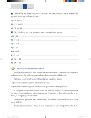 26 UNIDADE 1
3 Determine, em cada caso, qual é o ponto da reta numérica mais distante da
origem, isto é, de onde está o zero.
a) –18 ou –19 __________________________________________________________________________________________________________________________________________________________________________________
b) –231 ou 230 _______________________________________________________________________________________________________________________________________________________________________________
c) –18 ou +20 __________________________________________________________________________________________________________________________________________________________________________________
4 Dê a distância, na reta numérica, entre os seguintes pontos:
a) 8 e 16 ________________________________________________________________________________________________________________________________________________________________________________________________
b) –3 e +8 ____________________________________________________________________________________________________________________________________________________________________________________________
c) –2 e –8 ____________________________________________________________________________________________________________________________________________________________________________________________
d) –7 e 0 ________________________________________________________________________________________________________________________________________________________________________________________________
e) 0 e +18 _____________________________________________________________________________________________________________________________________________________________________________________________
f) +5 e –3 ____________________________________________________________________________________________________________________________________________________________________________________________
g) +12 e –12 _______________________________________________________________________________________________________________________________________________________________________________________
h) +55 e –45 _______________________________________________________________________________________________________________________________________________________________________________________
Comparação de números inteiros
Você já sabe comparar dois números naturais entre si. Aprendeu isso tanto nas
aulas como no dia a dia, comparando medidas, quantias, idades etc.
Antes de seguir em frente, reflita sobre as seguintes frases:
Qualquer número negativo é menor que zero.
Qualquer número negativo é menor que qualquer número positivo.
A comparação de dois números positivos não tem segredo: faz-se como sempre
se fez na comparação dos números naturais. Já quando os dois números são nega-
tivos, a comparação é diferente.
Uma pessoa que deve R$ 8,00 está mais ou menos endividada que outra que
deve R$ 6,00?
E uma temperatura de –8 °C é menor ou maior que uma temperatura de –6 °C?
00_Book Mat_VOL 3.indb 26 01/08/14 08:56
 