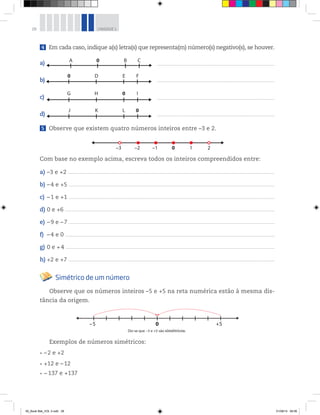28 UNIDADE 1
4 Em cada caso, indique a(s) letra(s) que representa(m) número(s) negativo(s), se houver.
a)
b)
c)
d)
5 Observe que existem quatro números inteiros entre –3 e 2.
Com base no exemplo acima, escreva todos os inteiros compreendidos entre:
a) –3 e +2 ____________________________________________________________________________________________________________________________________________________________________________________________
b) –4 e +5 ____________________________________________________________________________________________________________________________________________________________________________________________
c) –1 e +1 ____________________________________________________________________________________________________________________________________________________________________________________________
d) 0 e +6 _______________________________________________________________________________________________________________________________________________________________________________________________
e) –9 e –7 ____________________________________________________________________________________________________________________________________________________________________________________________
f) –4 e 0 _______________________________________________________________________________________________________________________________________________________________________________________________
g) 0 e +4 _______________________________________________________________________________________________________________________________________________________________________________________________
h) +2 e +7 ____________________________________________________________________________________________________________________________________________________________________________________________
Simétrico de um número
Observe que os números inteiros –5 e +5 na reta numérica estão à mesma dis-
tância da origem.
Exemplos de números simétricos:
–2 e +2
+12 e –12
−137 e +137
___________________________________________________________________________________________________________
___________________________________________________________________________________________________________
___________________________________________________________________________________________________________
___________________________________________________________________________________________________________
+50–5
Diz-se que –5 e +5 são simétricos.
H 0G I
ED0 F
A 0 B C
K L 0J
10 2–3 –2 –1
00_Book Mat_VOL 3.indb 28 01/08/14 08:56
 