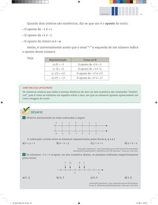 29UNIDADE 1
Quando dois inteiros são simétricos, diz-se que um é o oposto do outro.
O oposto de –1 é +1.
O oposto de +1 é –1.
O oposto do inteiro a é –a.
Assim, é universalmente aceito que o sinal “–” à esquerda de um número indica
o oposto desse número.
Veja:
1 Observe atentamente as retas ordenadas a seguir:
A ordenação correta entre os números representados pelas letras x, y e z é
a) x < y < z b) x < z < y c) y < x < z d) y < z < x
Saresp 2007. Disponível em: <http://saresp.fde.sp.gov.br/2007/Arquivos/Provas%202007/
Matemática/6ª%20série%20EF/1_Manhã/Prova-MAT-6EF-Manha.pdf>. Acesso em: 17 abr. 2014.
2 Os números –2 e –1 ocupam, na reta numérica abaixo, as posições indicadas respectivamente
pelas letras:
P Q R S
0 5
a) P, Q b) Q, P c) R, S d) S, R
Saresp 2005. Disponível em: <http://saresp.fde.sp.gov.br/2005/Arquivos/
Provas_EF_2005/6°série%20EF%20tarde.pdf>. Acesso em: 17 abr. 2014.
SIMÉTRICO DE UM NÚMERO
Os números inteiros que estão à mesma distância do zero na reta numérica são chamados “simétri-
cos”, pois é como se existisse um espelho sobre o zero, em que os números opostos aparecessem um
como imagem do outro.
Representação Como se lê
−(+3) = −3 O oposto de +3 é −3.
−(−3) = +3 O oposto de −3 é +3.
−(−17) = +17 O oposto de −17 é +17.
−(+17) = −17 O oposto de +17 é −17.
–3 x –1 0 1 2 z
–4 –3 –2 –1 0 y 2
: : : : : : :
00_Book Mat_VOL 3.indb 29 01/08/14 08:56
 