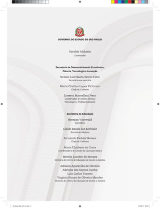 Geraldo Alckmin
Governador
Secretaria de Desenvolvimento Econômico,
Ciência, Tecnologia e Inovação
Nelson Luiz Baeta Neves Filho
Secretário em exercício
Maria Cristina Lopes Victorino
Chefe de Gabinete
Ernesto Mascellani Neto
Coordenador de Ensino Técnico,
Tecnológico e Profissionalizante
Secretaria da Educação
Herman Voorwald
Secretário
Cleide Bauab Eid Bochixio
Secretária-Adjunta
Fernando Padula Novaes
Chefe de Gabinete
Maria Elizabete da Costa
Coordenadora de Gestão da Educação Básica
Mertila Larcher de Moraes
Diretora do Centro de Educação de Jovens e Adultos
Adriana Aparecida de Oliveira
Adriana dos Santos Cunha
Luiz Carlos Tozetto
Virgínia Nunes de Oliveira Mendes
Técnicos do Centro de Educação de Jovens e Adultos
00_Book Mat_VOL 3.indb 3 01/08/14 08:55
 