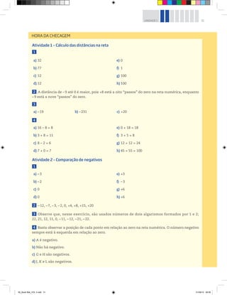 31UNIDADE 1
Atividade 1 – Cálculo das distâncias na reta
1
a) 32
b) 77
c) 12
d) 12
e) 0
f) 1
g) 100
h) 100
2 A distância de –9 até 0 é maior, pois +8 está a oito “passos” do zero na reta numérica, enquanto
–9 está a nove “passos” do zero.
3
a) –19 b) –231 c) +20
4
a) 16 – 8 = 8
b) 3 + 8 = 11
c) 8 – 2 = 6
d) 7 + 0 = 7
e) 0 + 18 = 18
f) 3 + 5 = 8
g) 12 + 12 = 24
h) 45 + 55 = 100
Atividade 2 – Comparação de negativos
1
a) –3
b) –2
c) 0
d) 0
e) +3
f) –3
g) +6
h) +6
2 –12, –7, –3, –2, 0, +4, +8, +15, +20
3 Observe que, nesse exercício, são usados números de dois algarismos formados por 1 e 2;
22, 21, 12, 11, 0, –11, –12, –21, –22.
4 Basta observar a posição de cada ponto em relação ao zero na reta numérica. O número negativo
sempre está à esquerda em relação ao zero.
a) A é negativo.
b) Não há negativo.
c) G e H são negativos.
d) J, K e L são negativos.
HORA DA CHECAGEM
00_Book Mat_VOL 3.indb 31 01/08/14 08:56
 