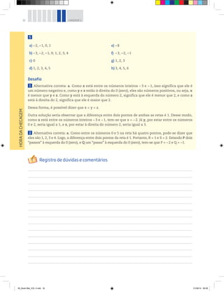32 UNIDADE 1
5
a) –2, –1, 0, 1
b) –3, –2, –1, 0, 1, 2, 3, 4
c) 0
d) 1, 2, 3, 4, 5
e) –8
f) –3, –2, –1
g) 1, 2, 3
h) 3, 4, 5, 6
Desafio
1 Alternativa correta: a. Como x está entre os números inteiros − 3 e − 1, isso significa que ele é
um número negativo e, como y e z estão à direita do 0 (zero), eles são números positivos, ou seja, x
é menor que y e z. Como y está à esquerda do número 2, significa que ele é menor que 2, e como z
está à direita do 2, significa que ele é maior que 2.
Dessa forma, é possível dizer que x < y < z.
Outra solução seria observar que a diferença entre dois pontos de ambas as retas é 1. Desse modo,
como x está entre os números inteiros −3 e −1, tem-se que x = −2. Já y, por estar entre os números
0 e 2, seria igual a 1, e z, por estar à direita do número 2, seria igual a 3.
2 Alternativa correta: a. Como entre os números 0 e 5 na reta há quatro pontos, pode-se dizer que
eles são 1, 2, 3 e 4. Logo, a diferença entre dois pontos da reta é 1. Portanto, R = 1 e S = 2. Estando P dois
“passos” à esquerda do 0 (zero), e Q um “passo” à esquerda do 0 (zero), tem-se que P = −2 e Q = −1.
HORADACHECAGEM
00_Book Mat_VOL 3.indb 32 01/08/14 08:56
 