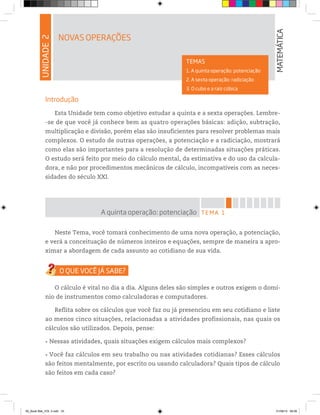 UNIDADE2
NOVAS OPERAÇÕES
MATEMÁTICA
TEMAS
1. A quinta operação: potenciação
2. A sexta operação: radiciação
3. O cubo e a raiz cúbica
Introdução
Esta Unidade tem como objetivo estudar a quinta e a sexta operações. Lembre-
-se de que você já conhece bem as quatro operações básicas: adição, subtração,
multiplicação e divisão, porém elas são insuficientes para resolver problemas mais
complexos. O estudo de outras operações, a potenciação e a radiciação, mostrará
como elas são importantes para a resolução de determinadas situações práticas.
O estudo será feito por meio do cálculo mental, da estimativa e do uso da calcula-
dora, e não por procedimentos mecânicos de cálculo, incompatíveis com as neces-
sidades do século XXI.
TEMA 1A quinta operação: potenciação
Neste Tema, você tomará conhecimento de uma nova operação, a potenciação,
e verá a conceituação de números inteiros e equações, sempre de maneira a apro-
ximar a abordagem de cada assunto ao cotidiano de sua vida.
O cálculo é vital no dia a dia. Alguns deles são simples e outros exigem o domí-
nio de instrumentos como calculadoras e computadores.
Reflita sobre os cálculos que você faz ou já presenciou em seu cotidiano e liste
ao menos cinco situações, relacionadas a atividades profissionais, nas quais os
cálculos são utilizados. Depois, pense:
Nessas atividades, quais situações exigem cálculos mais complexos?
Você faz cálculos em seu trabalho ou nas atividades cotidianas? Esses cálculos
são feitos mentalmente, por escrito ou usando calculadora? Quais tipos de cálculo
são feitos em cada caso?
00_Book Mat_VOL 3.indb 33 01/08/14 08:56
 