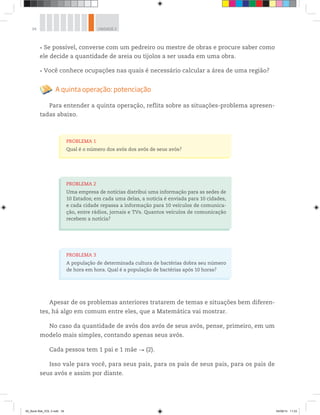 34 UNIDADE 2
Se possível, converse com um pedreiro ou mestre de obras e procure saber como
ele decide a quantidade de areia ou tijolos a ser usada em uma obra.
Você conhece ocupações nas quais é necessário calcular a área de uma região?
A quinta operação: potenciação
Para entender a quinta operação, reflita sobre as situações-problema apresen-
tadas abaixo.
PROBLEMA 2
Uma empresa de notícias distribui uma informação para as sedes de
10 Estados; em cada uma delas, a notícia é enviada para 10 cidades,
e cada cidade repassa a informação para 10 veículos de comunica-
ção, entre rádios, jornais e TVs. Quantos veículos de comunicação
recebem a notícia?
PROBLEMA 1
Qual é o número dos avós dos avós de seus avós?
PROBLEMA 3
A população de determinada cultura de bactérias dobra seu número
de hora em hora. Qual é a população de bactérias após 10 horas?
Apesar de os problemas anteriores tratarem de temas e situações bem diferen-
tes, há algo em comum entre eles, que a Matemática vai mostrar.
No caso da quantidade de avós dos avós de seus avós, pense, primeiro, em um
modelo mais simples, contando apenas seus avós.
Cada pessoa tem 1 pai e 1 mãe (2).
Isso vale para você, para seus pais, para os pais de seus pais, para os pais de
seus avós e assim por diante.
00_Book Mat_VOL 3.indb 34 04/08/14 11:23
 