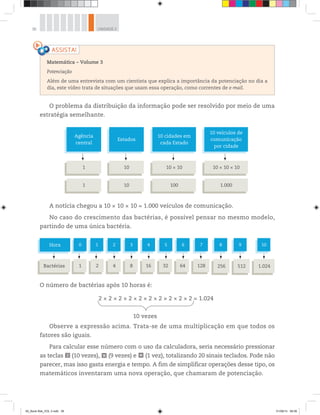 36 UNIDADE 2
O problema da distribuição da informação pode ser resolvido por meio de uma
estratégia semelhante.
Hora
Bactérias
1
2
0
1
2
4
3
8
4
16
5
32
6
64
7
128
8
256
9
512
10
1.024
Agência
central
1
1
Estados
10
10
10 cidades em
cada Estado
10 × 10
100
10 veículos de
comunicação
por cidade
10 × 10 × 10
1.000
A notícia chegou a 10 × 10 × 10 = 1.000 veículos de comunicação.
No caso do crescimento das bactérias, é possível pensar no mesmo modelo,
partindo de uma única bactéria.
O número de bactérias após 10 horas é:
2 × 2 × 2 × 2 × 2 × 2 × 2 × 2 × 2 × 2 = 1.024
10 vezes
Observe a expressão acima. Trata-se de uma multiplicação em que todos os
fatores são iguais.
Para calcular esse número com o uso da calculadora, seria necessário pressionar
as teclas 2 (10 vezes), × (9 vezes) e (1 vez), totalizando 20 sinais teclados. Pode não
parecer, mas isso gasta energia e tempo. A fim de simplificar operações desse tipo, os
matemáticos inventaram uma nova operação, que chamaram de potenciação.
Matemática – Volume 3
Potenciação
Além de uma entrevista com um cientista que explica a importância da potenciação no dia a
dia, este vídeo trata de situações que usam essa operação, como correntes de e-mail.
00_Book Mat_VOL 3.indb 36 01/08/14 08:56
 