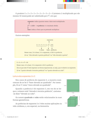 37UNIDADE 2
O produto 2 × 2 × 2 × 2 × 2 × 2 × 2 × 2 × 2 × 2 (número 2 multiplicado por ele
mesmo 10 vezes) pode ser substituído por 210
, em que:
expoente: indica quantas vezes o fator será multiplicado.
210
= 1.024 potência: é o resultado obtido.
base: indica o fator que se pretende multiplicar.
Outros exemplos:
expoente
3 × 3 × 3 × 3 × 3 = 35
= 243
5 vezes base potência
Nesse caso, 3 é a base, 5 é o expoente, e 243 é a potência.
Lê-se: “três elevado à quinta potência” ou “três elevado à quinta”.
4 × 4 × 4 = 43
= 64
Nesse caso, 4 é a base, 3 é o expoente e 64 é a potência.
Diz-se que este 43
está expresso na forma exponencial, ou seja, que é relativo ao expoente.
Lê-se: “quatro elevado à terceira potência” ou “quatro elevado ao cubo”.
Leitura dos expoentes 2 e 3
Nos casos de potência de expoente 2, a maneira mais
comum de se ler é “base elevada ao quadrado”. Por exem-
plo, lê-se 52
como “cinco elevado ao quadrado”.
Quando a potência é de expoente 3, em vez de se ler
que o número está “elevado à terceira potência”, costuma-
-se dizer “elevado ao cubo”.
Os nomes quadrado e cubo estão relacionados às suas
formas geométricas.
As potências de expoente 2 e 3 têm muitas aplicações na
vida cotidiana, e, em especial, na Geometria.
5 cm
5 cm
3 cm
3 cm
3 cm
©R2Editorial
00_Book Mat_VOL 3.indb 37 01/08/14 08:56
 