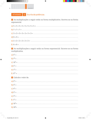 38 UNIDADE 2
ATIVIDADE 1 Escrita de potências
1 As multiplicações a seguir estão na forma multiplicativa. Escreva-as na forma
exponencial.
a) 5 × 5 × 5 × 5 × 5 × 5 × 5 × 5 = ______________________________________________________________________________________________________________________________________
b) 7 × 7 × 7 = ____________________________________________________________________________________________________________________________________________________________________________________
c) 3 × 3 × 3 × 3 × 3 × 3 × 3 = ________________________________________________________________________________________________________________________________________________
d) 9 × 9 = _____________________________________________________________________________________________________________________________________________________________________________________________
e) 2 × 2 × 2 × 2 × 2 × 2 = _________________________________________________________________________________________________________________________________________________________
f) 6 × 6 = _____________________________________________________________________________________________________________________________________________________________________________________________
2 As multiplicações a seguir estão na forma exponencial. Escreva-as na forma
multiplicativa.
a) 53
= _____________________________________________________________________________________________________________________________________________________________________________________________________
b) 74
= _____________________________________________________________________________________________________________________________________________________________________________________________________
c) 105
= _________________________________________________________________________________________________________________________________________________________________________________________________
d) 37
= _____________________________________________________________________________________________________________________________________________________________________________________________________
e) 19
= _____________________________________________________________________________________________________________________________________________________________________________________________________
f) 013
= ___________________________________________________________________________________________________________________________________________________________________________________________________
3 Calcule o valor de:
a) 23
= _____________________________________________________________________________________________________________________________________________________________________________________________________
b) 32
= _____________________________________________________________________________________________________________________________________________________________________________________________________
c) 42
= _____________________________________________________________________________________________________________________________________________________________________________________________________
d) 52
= _____________________________________________________________________________________________________________________________________________________________________________________________________
e) 33
= _____________________________________________________________________________________________________________________________________________________________________________________________________
f) 53
= _____________________________________________________________________________________________________________________________________________________________________________________________________
g) 102
= __________________________________________________________________________________________________________________________________________________________________________________________________
h) 103
= ____________________________________________________________________________________________________________________________________________________________________________________________________
00_Book Mat_VOL 3.indb 38 01/08/14 08:56
 