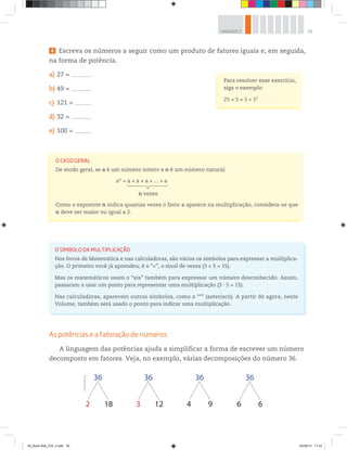 39UNIDADE 2
4 Escreva os números a seguir como um produto de fatores iguais e, em seguida,
na forma de potência.
a) 27 = –––––––––––––––––
b) 49 = –––––––––––––––––
c) 121 = ––––––––––––––
d) 32 = –––––––––––––––––
e) 100 = ––––––––––––––
Para resolver esse exercício,
siga o exemplo:
25 = 5 × 5 = 52
O SÍMBOLO DA MULTIPLICAÇÃO
Nos livros de Matemática e nas calculadoras, são vários os símbolos para expressar a multiplica-
ção. O primeiro você já aprendeu; é o “×”, o sinal de vezes (3 × 5 = 15).
Mas os matemáticos usam o “xis” também para expressar um número desconhecido. Assim,
passaram a usar um ponto para representar uma multiplicação (3 ∙ 5 = 15).
Nas calculadoras, aparecem outros símbolos, como o “*” (asterisco). A partir de agora, neste
Volume, também será usado o ponto para indicar uma multiplicação.
As potências e a fatoração de números
A linguagem das potências ajuda a simplificar a forma de escrever um número
decomposto em fatores. Veja, no exemplo, várias decomposições do número 36.
O CASO GERAL
De modo geral, se a é um número inteiro e n é um número natural:
an
= a a a ... a
n vezes
Como o expoente n indica quantas vezes o fator a aparece na multiplicação, considera-se que
n deve ser maior ou igual a 2.
36
2 18
36
3 12
36
4 9
36
6 6
©R2Editorial
00_Book Mat_VOL 3.indb 39 04/08/14 11:23
 