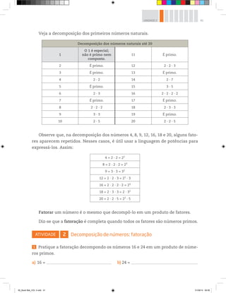 41UNIDADE 2
Veja a decomposição dos primeiros números naturais.
Decomposição dos números naturais até 20
1
O 1 é especial;
não é primo nem
composto.
11 É primo.
2 É primo. 12 2 ∙ 2 ∙ 3
3 É primo. 13 É primo.
4 2 ∙ 2 14 2 ∙ 7
5 É primo. 15 3 ∙ 5
6 2 ∙ 3 16 2 ∙ 2 ∙ 2 ∙ 2
7 É primo. 17 É primo.
8 2 ∙ 2 ∙ 2 18 2 ∙ 3 ∙ 3
9 3 ∙ 3 19 É primo.
10 2 ∙ 5 20 2 ∙ 2 ∙ 5
Observe que, na decomposição dos números 4, 8, 9, 12, 16, 18 e 20, alguns fato-
res aparecem repetidos. Nesses casos, é útil usar a linguagem de potências para
expressá-los. Assim:
4 = 2 ∙ 2 = 22
8 = 2 ∙ 2 ∙ 2 = 23
9 = 3 ∙ 3 = 32
12 = 2 ∙ 2 ∙ 3 = 22
∙ 3
16 = 2 ∙ 2 ∙ 2 ∙ 2 = 24
18 = 2 ∙ 3 ∙ 3 = 2 ∙ 32
20 = 2 ∙ 2 ∙ 5 = 22
∙ 5
Fatorar um número é o mesmo que decompô-lo em um produto de fatores.
Diz-se que a fatoração é completa quando todos os fatores são números primos.
ATIVIDADE 2 Decomposição de números: fatoração
1 Pratique a fatoração decompondo os números 16 e 24 em um produto de núme-
ros primos.
a) 16 = –––––––––––––––––––––––––––––––––––––––––––––––––––––––––––––––––––––––––––––––––––– b) 24 = –––––––––––––––––––––––––––––––––––––––––––––––––––––––––––––––––––––––––––––––––––––––––
00_Book Mat_VOL 3.indb 41 01/08/14 08:56
 