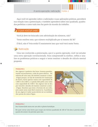 45
Aqui você irá aprender sobre a radiciação e suas aplicações práticas, perceberá
sua relação com a potenciação, e também aprenderá sobre raiz quadrada, quadra-
dos perfeitos e como tudo isso faz parte do mundo do trabalho.
Você já deve ter brincado com adivinhação de números, não?
Tente resolver esta: que número multiplicado por si mesmo dá 36?
É fácil, não é? Pois então! É exatamente isso que você verá neste Tema.
Radiciação
Uma vez conhecida a potenciação, que é a quinta operação, você vai estudar
uma nova operação correlacionada. Para compreendê-la melhor, reflita e ana-
lise os problemas práticos a seguir e tente resolver o desafio de cálculo mental
proposto.
PROBLEMA 1
Seu Agenor é pedreiro dos bons: levanta paredes,
instala encanamentos, cuida da parte elétrica... Na
reforma de uma casa, ele resolveu construir a caixa-
-d’água porque, na loja de materiais de construção
do bairro, havia apenas caixas com capacidade de
1.000 ℓ e de 2.000 ℓ, e o patrão dele pediu uma caixa
com capacidade de 3.000 ℓ. Seu Agenor não se deu
por vencido e decidiu ele mesmo construir a caixa-
-d’água. Resolveu que teria o formato de um cubo,
pois assim seria mais fácil construí-la. O problema
de seu Agenor é saber quais devem ser as medidas
das quinas da caixa-d’água.
PROBLEMA 2
Seu Gumercindo mora em um sítio e planta hortaliças.
Ele quer cercar uma horta que ocupa um terreno quadrado de 100 m2
de área e precisa saber
quanto de arame vai precisar para isso.
©MarcelodaPaz
TEMA 2A sexta operação: radiciação
00_Book Mat_VOL 3.indb 45 01/08/14 08:56
 