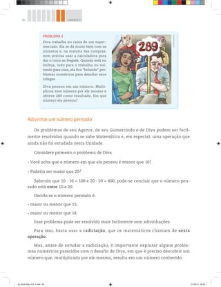 46 UNIDADE 2
Adivinhar um número pensado
Os problemas de seu Agenor, de seu Gumercindo e de Diva podem ser facil-
mente resolvidos quando se sabe Matemática e, em especial, uma operação que
ainda não foi estudada nesta Unidade.
Considere primeiro o problema de Diva.
Você acha que o número em que ela pensou é menor que 10?
Poderia ser maior que 20?
Sabendo que 10 ∙ 10 = 100 e 20 ∙ 20 = 400, pode-se concluir que o número pen-
sado está entre 10 e 20.
Decida se o número pensado é:
maior ou menor que 15;
maior ou menor que 18.
Esse problema pode ser resolvido mais facilmente sem adivinhações.
Para isso, basta usar a radiciação, que os matemáticos chamam de sexta
operação.
Mas, antes de estudar a radiciação, é importante explorar alguns proble-
mas numéricos parecidos com o desafio de Diva, em que é preciso descobrir um
número que, multiplicado por ele mesmo, resulta em um número conhecido.
PROBLEMA 3
Diva trabalha no caixa de um super-
mercado. Ela se dá muito bem com os
números e, na maioria das compras,
nem precisa usar a calculadora para
dar o troco ao freguês. Quando está no
ônibus, indo para o trabalho ou vol-
tando para casa, ela fica “bolando” pro-
blemas numéricos para desafiar seus
colegas.
Diva pensou em um número. Multi-
plicou esse número por ele mesmo e
obteve 289 como resultado. Em que
número ela pensou?
©MarcelodaPaz
00_Book Mat_VOL 3.indb 46 01/08/14 08:56
 