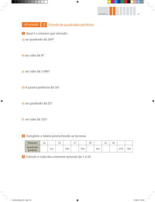 49UNIDADE 2
ATIVIDADE 2 Estudo de quadrados perfeitos
1 Qual é o número que elevado:
a) ao quadrado dá 169?
b) ao cubo dá 8?
c) ao cubo dá 1.000?
d) à quarta potência dá 16?
e) ao quadrado dá 25?
f) ao cubo dá 125?
2 Complete a tabela preenchendo as lacunas.
Número 10 13 17 20 22 24
Quadrado
perfeito
121 256 324 441 676 784
3 Calcule o cubo dos números naturais de 1 a 10.
00_Book Mat_VOL 3.indb 49 01/08/14 08:56
 