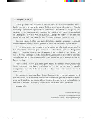 Caro(a) estudante
É com grande satisfação que a Secretaria da Educação do Estado de São
Paulo, em parceria com a Secretaria de Desenvolvimento Econômico, Ciência,
Tecnologia e Inovação, apresenta os Cadernos do Estudante do Programa Edu-
cação de Jovens e Adultos (EJA) – Mundo do Trabalho para os Centros Estaduais
de Educação de Jovens e Adultos (CEEJAs). A proposta é oferecer um material
pedagógico de fácil compreensão, que favoreça seu retorno aos estudos.
Sabemos quanto é difícil para quem trabalha ou procura um emprego se dedi-
car aos estudos, principalmente quando se parou de estudar há algum tempo.
O Programa nasceu da constatação de que os estudantes jovens e adultos
têm experiências pessoais que devem ser consideradas no processo de aprendi-
zagem. Trata-se de um conjunto de experiências, conhecimentos e convicções
que se formou ao longo da vida. Dessa forma, procuramos respeitar a trajetória
daqueles que apostaram na educação como o caminho para a conquista de um
futuro melhor.
Nos Cadernos e vídeos que fazem parte do seu material de estudo, você perce-
berá a nossa preocupação em estabelecer um diálogo com o mundo do trabalho
e respeitar as especificidades da modalidade de ensino semipresencial praticada
nos CEEJAs.
Esperamos que você conclua o Ensino Fundamental e, posteriormente, conti-
nue estudando e buscando conhecimentos importantes para seu desenvolvimento
e sua participação na sociedade. Afinal, o conhecimento é o bem mais valioso que
adquirimos na vida e o único que se acumula por toda a nossa existência.
Bons estudos!
Secretaria da Educação
Secretaria de Desenvolvimento
Econômico, Ciência, Tecnologia e Inovação
00_Book Mat_VOL 3.indb 5 01/08/14 08:55
 