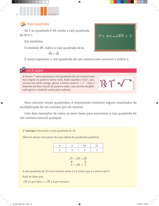 50 UNIDADE 2
1o
exemplo: Encontrar a raiz quadrada de 10.
Observe abaixo uma parte de uma tabela de quadrados perfeitos.
A raiz quadrada de 10 é um número entre 3 e 4, maior que 3 e menor que 4.
Pode-se dizer que:
√10 3 por falta ou √10 4 por excesso.
Raiz quadrada
Se 7 ao quadrado é 49, então a raiz quadrada
de 49 é 7.
Em símbolos:
O símbolo √n indica a raiz quadrada de n.
√n =
2
√n
É usual expressar a raiz quadrada de um número sem escrever o índice 2.
©R2Editorial
√ 9 √10
√10
√16<
<
<
<3 4
4 9 16 25
2 3 4 5
A forma √ para expressar a raiz quadrada de um número tem
sua origem na palavra latina radix. Radix significa “raiz”, que,
escrita em estilo antigo, gerou a forma atual R √ . Veja o
desenho da letra inicial da palavra radix, cuja escrita simplifi-
cada gerou o símbolo usado para radicais.
©MarcelodaPaz
Para calcular raízes quadradas, é importante conhecer alguns resultados da
multiplicação de um número por ele mesmo.
Leia dois exemplos de como se deve fazer para encontrar a raiz quadrada de
um número natural qualquer.
00_Book Mat_VOL 3.indb 50 01/08/14 08:56
 