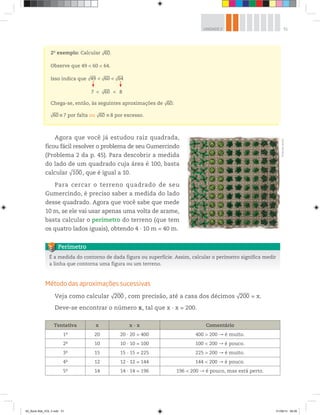 51UNIDADE 2
Agora que você já estudou raiz quadrada,
ficou fácil resolver o problema de seu Gumercindo
(Problema 2 da p. 45). Para descobrir a medida
do lado de um quadrado cuja área é 100, basta
calcular √100, que é igual a 10.
Para cercar o terreno quadrado de seu
Gumercindo, é preciso saber a medida do lado
desse quadrado. Agora que você sabe que mede
10 m, se ele vai usar apenas uma volta de arame,
basta calcular o perímetro do terreno (que tem
os quatro lados iguais), obtendo 4 10 m = 40 m.
2o
exemplo: Calcular √60.
Observe que 49 < 60 < 64.
Isso indica que √49 √60
√60
√64<
<
<
<7 8
Chega-se, então, às seguintes aproximações de √60:
√60 7 por falta ou √60 8 por excesso.
É a medida do contorno de dada figura ou superfície. Assim, calcular o perímetro significa medir
a linha que contorna uma figura ou um terreno.
Perímetro
Método das aproximações sucessivas
Veja como calcular √200 , com precisão, até a casa dos décimos √200 = x.
Deve-se encontrar o número x, tal que x ∙ x = 200.
©MarcelodaPaz
Tentativa x x ∙ x Comentário
1a
20 20 ∙ 20 = 400 400 > 200 é muito.
2a
10 10 ∙ 10 = 100 100 < 200 é pouco.
3a
15 15 ∙ 15 = 225 225 > 200 é muito.
4a
12 12 ∙ 12 = 144 144 < 200 é pouco.
5a
14 14 ∙ 14 = 196 196 < 200 é pouco, mas está perto.
00_Book Mat_VOL 3.indb 51 01/08/14 08:56
 