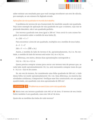 53UNIDADE 2
saber estimar um resultado para que você consiga reconhecer um erro de cálculo,
por exemplo, se um número foi digitado errado.
Aplicações da raiz quadrada no mundo do trabalho
O problema do terreno de seu Gumercindo foi resolvido usando raiz quadrada.
Veja outro exemplo de aplicação de raiz quadrada em que o número, cuja raiz se
pretende descobrir, não é um quadrado perfeito.
Um terreno quadrado tem área igual a 200 m2
. Para cercá-lo com arame far-
pado, é necessário saber a medida de seus lados (ℓ).
A = 200 ℓ = ?
Para encontrar a área de um quadrado, multiplica-se a medida de seus lados.
A = ℓ ∙ ℓ = ℓ²
200 = ℓ2 ℓ = √200 14,1
Assim, a medida do lado do terreno é de, aproximadamente, 14,1 m. Na ver-
dade, a medida do lado do terreno está entre 14,1 m e 14,2 m.
A diferença, em metro, dessas duas aproximações corresponde a:
14,2 m – 14,1 m = 0,1 m
Quem precisa comprar arame para cercar um terreno tem de pensar que, se
cada lado mede aproximadamente 14,1 m, será necessário comprar mais do que
4 ∙ 14,1 m = 56,4 m de arame.
Se, em vez do terreno, for considerada uma folha quadrada de 200 cm2, o lado
dessa folha vai medir aproximadamente 14,1 cm. Essa diferença, na maioria das
atividades cotidianas, é desprezível. Verifique esse fato construindo, em um papel
quadriculado, um quadrado com área aproximada de 200 cm2.
ATIVIDADE 3 Problemas e exercícios com raiz quadrada
1 Maria tem um terreno quadrado com 441 m2 de área. O terreno de seu irmão
Pedro também é um quadrado, mas com 144 m2 de área.
Quais são as medidas dos lados de cada terreno?
00_Book Mat_VOL 3.indb 53 01/08/14 08:56
 