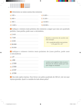54 UNIDADE 2
2 Determine as raízes exatas dos números:
a) 100 = ________________________________________________________________________________
b) 400 = ________________________________________________________________________________
c) 900 = ________________________________________________________________________________
d) 1.600 = ___________________________________________________________________________
e) 6.400 = ___________________________________________________________________________
f) 8.100 = ___________________________________________________________________________
g) 10.000 = ________________________________________________________________________
h) 40.000 = ________________________________________________________________________
3 Indique o número mais próximo dos números a seguir que seja um quadrado
perfeito. Caso prefira, pode usar a calculadora.
a) 2.450 ________________________________________________________________________________
b) 7.000 ________________________________________________________________________________
c) 8.000 ________________________________________________________________________________
d) 88.888 _____________________________________________________________________________
e) 99.999 _____________________________________________________________________________
4 Indique o número inteiro mais próximo de (caso prefira, pode usar
a calculadora):
a) √27_____________________________________________________________________________________
b) √280 _________________________________________________________________________________
c) √1.000 _____________________________________________________________________________
d) √2.000 _____________________________________________________________________________
e) √6.247 _____________________________________________________________________________
f) √6.384 _____________________________________________________________________________
5 Seu João aplica lajotas. Para forrar um pátio quadrado de 500 m2, ele vai usar
lajotas grandes. Qual é a medida do lado desse pátio?
Resolva o exercício de acordo com
esse exemplo:
555: o quadrado perfeito mais próximo
é 576, pois 576 = 242
Lembre-se de registrar todos os proce-
dimentos de cálculo usados por você
para chegar ao resultado.
00_Book Mat_VOL 3.indb 54 01/08/14 08:56
 