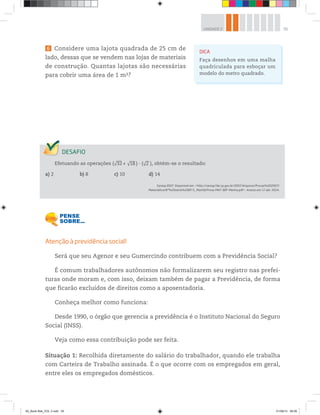 55UNIDADE 2
6 Considere uma lajota quadrada de 25 cm de
lado, dessas que se vendem nas lojas de materiais
de construção. Quantas lajotas são necessárias
para cobrir uma área de 1 m2?
DICA
Faça desenhos em uma malha
quadriculada para esboçar um
modelo do metro quadrado.
Efetuando as operações (√32 + √18 ) ∙ (√2 ), obtém-se o resultado:
a) 2 b) 8 c) 10 d) 14
Saresp 2007. Disponível em: <http://saresp.fde.sp.gov.br/2007/Arquivos/Provas%202007/
Matemática/8ª%20série%20EF/1_Manhã/Prova-MAT-8EF-Manha.pdf>. Acesso em: 17 abr. 2014.
Atenção à previdência social!
Será que seu Agenor e seu Gumercindo contribuem com a Previdência Social?
É comum trabalhadores autônomos não formalizarem seu registro nas prefei-
turas onde moram e, com isso, deixam também de pagar a Previdência, de forma
que ficarão excluídos de direitos como a aposentadoria.
Conheça melhor como funciona:
Desde 1990, o órgão que gerencia a previdência é o Instituto Nacional do Seguro
Social (INSS).
Veja como essa contribuição pode ser feita.
Situação 1: Recolhida diretamente do salário do trabalhador, quando ele trabalha
com Carteira de Trabalho assinada. É o que ocorre com os empregados em geral,
entre eles os empregados domésticos.
00_Book Mat_VOL 3.indb 55 01/08/14 08:56
 