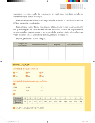 57UNIDADE 2
segurados especiais, o valor da contribuição será calculado com base no valor de
comercialização da sua produção.
Para contribuintes individuais e segurados facultativos, a contribuição será de
20% do salário de contribuição.
Para calcular o valor da sua contribuição à Previdência Social, confira, primeiro,
em qual categoria de contribuinte você se enquadra. Se não se enquadrar em
nenhuma delas, imagine-se como um segurado facultativo e determine sobre qual
valor, maior ou igual a um salário mínimo, será sua contribuição.
Depois, preencha a tabela a seguir.
Categoria de
contribuinte
Ganho mensal bruto Alíquota Valor da contribuição
Atividade 1 – Descubra o número
1 12
2 20
3 25
4 15
5 21
6 23
Atividade 2 – Estudo de quadrados perfeitos
1
a) 13
b) 2
c) 10
d) 2
e) 5
f) 5
2
Número 10 11 13 16 17 18 20 21 22 24 26 28
Quadrado
perfeito
100 121 169 256 289 324 400 441 484 576 676 784
3 1, 8, 27, 64, 125, 216, 343, 512, 729, 1.000.
HORA DA CHECAGEM
00_Book Mat_VOL 3.indb 57 01/08/14 08:56
 
