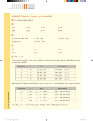 58 UNIDADE 2HORADACHECAGEM
Atividade 3 – Problemas e exercícios com raiz quadrada
1 21 m (Maria) e 12 m (Pedro).
2
a) 10
b) 20
c) 30
d) 40
e) 80
f) 90
g) 100
h) 200
3
a) 2.401, pois 2.401 = 492
b) 7.056 = 842
c) 7.921 = 892
d) 88.804 = 2982
e) 99.856 = 3162
4
a) 5
b) 17
c) 32
d) 45
e) 79
f) 80
5 √500 22,3 m
Veja como chegar a esse valor por meio de uma tabela de recorrência, na qual você pode encontrar
um valor aproximado:
Tentativa x x ∙ x Comentário
1a
20 20 ∙ 20 = 400 400 < 500 é pouco.
2a
21 21 ∙ 21 = 441 441 < 500 é pouco.
3a
22 22 ∙ 22 = 484 484 < 500 é pouco.
4a
23 23 ∙ 23 = 529 529 > 500 é muito.
Já é possível perceber que é um número que está entre 22 e 23, então você pode fazer novas tentativas.
Tentativa x x ∙ x Comentário
5a
22,1 22,1 ∙ 22,1 = 488,4 488,4 < 500 é pouco.
6a
22,2 22,2 ∙ 22,2 = 492,8 492,8 < 500 é pouco.
7a
22,3 22,3 ∙ 22,3 = 497,3 497,3 < 500 é pouco.
8a
22,4 22,4 ∙ 22,4 = 501,8 501,8 > 500 é muito.
Pela tabela, pode-se observar que √500 22,3 por falta ou √500 22,4 por excesso.
MAT CE_VOL 3_U2.indd 58 04/08/14 17:56
 
