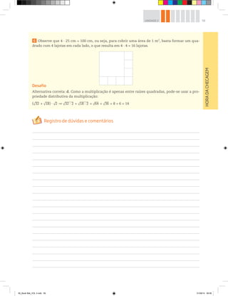 59UNIDADE 2
HORADACHECAGEM
6 Observe que 4 ∙ 25 cm = 100 cm, ou seja, para cobrir uma área de 1 m2
, basta formar um qua-
drado com 4 lajotas em cada lado, o que resulta em 4 ∙ 4 = 16 lajotas.
Desafio
Alternativa correta: d. Como a multiplicação é apenas entre raízes quadradas, pode-se usar a pro-
priedade distributiva da multiplicação:
(√32 + √18) √2 √32 . 2 + √18 . 2 = √64 + √36 = 8 + 6 = 14
00_Book Mat_VOL 3.indb 59 01/08/14 08:56
 