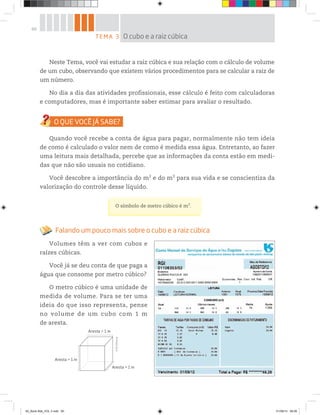 60
Neste Tema, você vai estudar a raiz cúbica e sua relação com o cálculo de volume
de um cubo, observando que existem vários procedimentos para se calcular a raiz de
um número.
No dia a dia das atividades profissionais, esse cálculo é feito com calculadoras
e computadores, mas é importante saber estimar para avaliar o resultado.
Quando você recebe a conta de água para pagar, normalmente não tem ideia
de como é calculado o valor nem de como é medida essa água. Entretanto, ao fazer
uma leitura mais detalhada, percebe que as informações da conta estão em medi-
das que não são usuais no cotidiano.
Você descobre a importância do m2
e do m3
para sua vida e se conscientiza da
valorização do controle desse líquido.
O símbolo de metro cúbico é m3
.
Falando um pouco mais sobre o cubo e a raiz cúbica
Volumes têm a ver com cubos e
raízes cúbicas.
Você já se deu conta de que paga a
água que consome por metro cúbico?
O metro cúbico é uma unidade de
medida de volume. Para se ter uma
ideia do que isso representa, pense
no volume de um cubo com 1 m
de aresta.
Aresta = 1 m
Aresta = 1 m
Aresta = 1 m
Ares
©R2Editorial
TEMA 3 O cubo e a raiz cúbica
00_Book Mat_VOL 3.indb 60 01/08/14 08:56
 