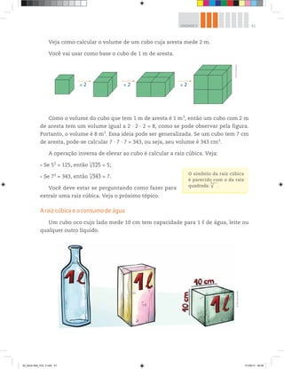61UNIDADE 2
Veja como calcular o volume de um cubo cuja aresta mede 2 m.
Você vai usar como base o cubo de 1 m de aresta.
O símbolo da raiz cúbica
é parecido com o da raiz
quadrada: √
3
.
× 2 × 2 × 2
©R2Editorial
©MarcelodaPaz
Como o volume do cubo que tem 1 m de aresta é 1 m3
, então um cubo com 2 m
de aresta tem um volume igual a 2 ∙ 2 ∙ 2 = 8, como se pode observar pela figura.
Portanto, o volume é 8 m3
. Essa ideia pode ser generalizada. Se um cubo tem 7 cm
de aresta, pode-se calcular 7 ∙ 7 ∙ 7 = 343, ou seja, seu volume é 343 cm3
.
A operação inversa de elevar ao cubo é calcular a raiz cúbica. Veja:
Se 53
= 125, então √125
3
= 5;
Se 73
= 343, então √343
3
= 7.
Você deve estar se perguntando como fazer para
extrair uma raiz cúbica. Veja o próximo tópico.
A raiz cúbica e o consumo de água
Um cubo oco cujo lado mede 10 cm tem capacidade para 1 ℓ de água, leite ou
qualquer outro líquido.
00_Book Mat_VOL 3.indb 61 01/08/14 08:56
 