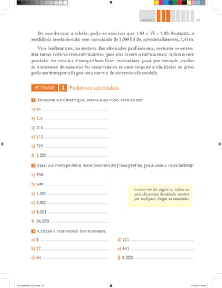 63UNIDADE 2
De acordo com a tabela, pode-se concluir que 1,44 < √3
3
< 1,45. Portanto, a
medida da aresta do cubo com capacidade de 3.000 ℓ é de, aproximadamente, 1,44 m.
Vale lembrar que, na maioria das atividades profissionais, costuma-se encon-
trar raízes cúbicas com calculadoras, pois elas fazem o cálculo mais rápido e com
precisão. No entanto, é sempre bom fazer estimativas, para, por exemplo, avaliar
se o consumo de água não foi exagerado ou se uma carga de areia, tijolos ou grãos
pode ser transportada por uma carreta de determinado modelo.
ATIVIDADE 1 Problemas sobre cubos
1 Encontre o número que, elevado ao cubo, resulta em:
a) 64 _______________________________________________________________________________________
b) 125 ____________________________________________________________________________________
c) 216 ____________________________________________________________________________________
d) 512 ____________________________________________________________________________________
e) 729 ____________________________________________________________________________________
f) 1.000 _______________________________________________________________________________
2 Qual é o cubo perfeito mais próximo de (caso prefira, pode usar a calculadora):
a) 350 _____________________________________________________________________________________
b) 500 _____________________________________________________________________________________
c) 1.300 ________________________________________________________________________________
d) 3.400 ________________________________________________________________________________
e) 8.001 ________________________________________________________________________________
f) 26.999 _____________________________________________________________________________
3 Calcule a raiz cúbica dos números:
a) 8 __________________________________________________________________________________________
b) 27 ________________________________________________________________________________________
c) 64 _______________________________________________________________________________________
d) 125 _____________________________________________________________________________________
e) 343 ____________________________________________________________________________________
f) 8.000 ________________________________________________________________________________
Lembre-se de registrar todos os
procedimentos de cálculo usados
por você para chegar ao resultado.
00_Book Mat_VOL 3.indb 63 01/08/14 08:56
 