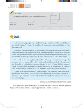 64 UNIDADE 2
Qual é a área total de um cubo cuja aresta mede 4 cm?
a) 16 cm2
c) 64 cm2
b) 48 cm2
d) 96 cm2
Saresp 2007. Disponível em: <http://saresp.fde.sp.gov.br/2007/Arquivos/Provas%202007/
Matemática/8ª%20série%20EF/3_Noite/Prova-MAT-8EF-Noite.pdf>. Acesso em: 17 abr. 2014.
4 cm
A economia de água passou a ganhar destaque a partir de 2001, quando houve
um grande “apagão”, e o risco de uma falta de abastecimento de eletricidade no País
tornou-se real.
Com isto, algumas medidas foram tomadas. Além de propagandas que incen-
tivavam a redução de consumo de água, houve um aumento significativo em suas
tarifas. Um estudo do Sistema Nacional de Informações sobre Saneamento (SNIS), no
ano de 2006, mostrou que o consumo de água diminuiu em 24 Estados brasileiros.
De acordo com o estudo, Pernambuco foi o Estado que teve a maior redução de
consumo entre os anos de 1995 e 2004, totalizando 56,2% de queda. O volume médio
por domicílio ou estabelecimento comercial caiu de 32,77 m3
para 17,29 m3
por mês.
Nesse mesmo período, a tarifa cobrada pela companhia de saneamento de Pernam-
buco quase triplicou, subindo de R$ 0,52 para R$ 1,52 por metro cúbico de água.
Apesar de o aumento da tarifa contribuir para um consumo mais consciente,
não se pode manter uma política focada exclusivamente no consumo individual. É
necessário que empresas e outros setores da sociedade façam também sua parte na
economia de água.
Fonte: INFANTE, Alan. Consumo de água diminui em 24 Estados. PrimaPagina, 13 abr. 2006.
Disponível em: <http://www.pnud.org.br/Noticia.aspx?id=3313>. Acesso em: 17 abr. 2014.
Você acredita que cada segmento da sociedade está fazendo sua parte para pro-
teger um bem necessário à preservação da vida? Reflita sobre isso.
00_Book Mat_VOL 3.indb 64 01/08/14 08:56
 