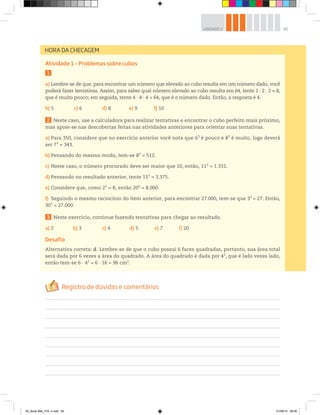 65UNIDADE 2
Atividade 1 – Problemas sobre cubos
1
a) Lembre-se de que, para encontrar um número que elevado ao cubo resulta em um número dado, você
poderá fazer tentativas. Assim, para saber qual número elevado ao cubo resulta em 64, tente 2 ∙ 2 ∙ 2 = 8,
que é muito pouco; em seguida, tente 4 ∙ 4 ∙ 4 = 64, que é o número dado. Então, a resposta é 4.
b) 5 c) 6 d) 8 e) 9 f) 10
2 Neste caso, use a calculadora para realizar tentativas e encontrar o cubo perfeito mais próximo,
mas apoie-se nas descobertas feitas nas atividades anteriores para orientar suas tentativas.
a) Para 350, considere que no exercício anterior você nota que 63
é pouco e 83
é muito, logo deverá
ser 73
= 343.
b) Pensando do mesmo modo, tem-se 83
= 512.
c) Neste caso, o número procurado deve ser maior que 10, então, 113
= 1.331.
d) Pensando no resultado anterior, tente 153
= 3.375.
e) Considere que, como 23
= 8, então 203
= 8.000.
f) Seguindo o mesmo raciocínio do item anterior, para encontrar 27.000, tem-se que 33
= 27. Então,
303
= 27.000.
3 Neste exercício, continue fazendo tentativas para chegar ao resultado.
a) 2 b) 3 c) 4 d) 5 e) 7 f) 20
Desafio
Alternativa correta: d. Lembre-se de que o cubo possui 6 faces quadradas, portanto, sua área total
será dada por 6 vezes a área do quadrado. A área do quadrado é dada por 42
, que é lado vezes lado,
então tem-se 6 ∙ 42
= 6 ∙ 16 = 96 cm2
.
HORA DA CHECAGEM
00_Book Mat_VOL 3.indb 65 01/08/14 08:56
 