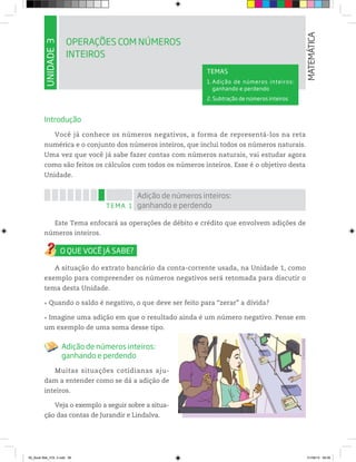 UNIDADE3
OPERAÇÕES COM NÚMEROS
INTEIROS
MATEMÁTICA
TEMAS
1. Adição de números inteiros:
ganhando e perdendo
2. Subtração de números inteiros
Introdução
Você já conhece os números negativos, a forma de representá-los na reta
numérica e o conjunto dos números inteiros, que inclui todos os números naturais.
Uma vez que você já sabe fazer contas com números naturais, vai estudar agora
como são feitos os cálculos com todos os números inteiros. Esse é o objetivo desta
Unidade.
TEMA 1
Adição de números inteiros:
ganhando e perdendo
Este Tema enfocará as operações de débito e crédito que envolvem adições de
números inteiros.
A situação do extrato bancário da conta-corrente usada, na Unidade 1, como
exemplo para compreender os números negativos será retomada para discutir o
tema desta Unidade.
Quando o saldo é negativo, o que deve ser feito para “zerar” a dívida?
Imagine uma adição em que o resultado ainda é um número negativo. Pense em
um exemplo de uma soma desse tipo.
Adição de números inteiros:
ganhando e perdendo
Muitas situações cotidianas aju-
dam a entender como se dá a adição de
inteiros.
Veja o exemplo a seguir sobre a situa-
ção das contas de Jurandir e Lindalva.
©MarcelodaPaz
00_Book Mat_VOL 3.indb 66 01/08/14 08:56
 