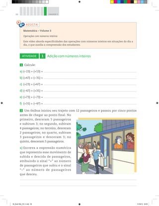 68 UNIDADE 3
ATIVIDADE 1 Adição com números inteiros
1 Calcule:
a) (–23) + (+13) = ___________________________________________________________________________________________________________________________________________________________________________
b) (+47) + (–31) = ___________________________________________________________________________________________________________________________________________________________________________
c) (+23) + (+47) = ___________________________________________________________________________________________________________________________________________________________________________
d) (–47) + (+31) = ___________________________________________________________________________________________________________________________________________________________________________
e) (+73) + (–73) = ___________________________________________________________________________________________________________________________________________________________________________
f) (+31) + (–47) = ___________________________________________________________________________________________________________________________________________________________________________
2 Um ônibus iniciou seu trajeto com 12 passageiros e passou por cinco pontos
antes de chegar ao ponto final. No
primeiro, desceram 5 passageiros
e subiram 3; no segundo, subiram
4 passageiros; no terceiro, desceram
2 passageiros; no quarto, subiram
3 passageiros e desceram 3; no
quinto, desceram 5 passageiros.
a) Escreva a expressão numérica
que representa esse movimento de
subida e descida de passageiros,
atribuindo o sinal “+” ao número
de passageiros que subiu e o sinal
“–” ao número de passageiros
que desceu.
Matemática – Volume 3
Operações com números inteiros
Este vídeo aborda especificidades das operações com números inteiros em situações do dia a
dia, o que auxilia a compreensão dos estudantes.
©MarcelodaPaz
00_Book Mat_VOL 3.indb 68 01/08/14 08:56
 