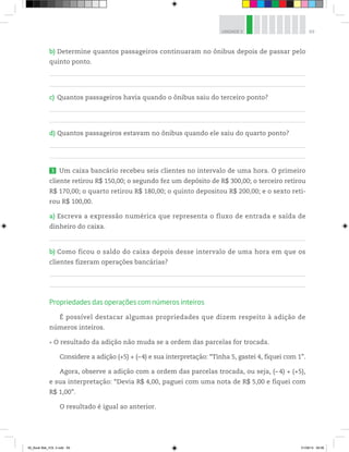 69UNIDADE 3
b) Determine quantos passageiros continuaram no ônibus depois de passar pelo
quinto ponto.
c) Quantos passageiros havia quando o ônibus saiu do terceiro ponto?
d) Quantos passageiros estavam no ônibus quando ele saiu do quarto ponto?
3 Um caixa bancário recebeu seis clientes no intervalo de uma hora. O primeiro
cliente retirou R$ 150,00; o segundo fez um depósito de R$ 300,00; o terceiro retirou
R$ 170,00; o quarto retirou R$ 180,00; o quinto depositou R$ 200,00; e o sexto reti-
rou R$ 100,00.
a) Escreva a expressão numérica que representa o fluxo de entrada e saída de
dinheiro do caixa.
b) Como ficou o saldo do caixa depois desse intervalo de uma hora em que os
clientes fizeram operações bancárias?
Propriedades das operações com números inteiros
É possível destacar algumas propriedades que dizem respeito à adição de
números inteiros.
O resultado da adição não muda se a ordem das parcelas for trocada.
Considere a adição (+5) + (–4) e sua interpretação: “Tinha 5, gastei 4, fiquei com 1”.
Agora, observe a adição com a ordem das parcelas trocada, ou seja, (– 4) + (+5),
e sua interpretação: “Devia R$ 4,00, paguei com uma nota de R$ 5,00 e fiquei com
R$ 1,00”.
O resultado é igual ao anterior.
00_Book Mat_VOL 3.indb 69 01/08/14 08:56
 
