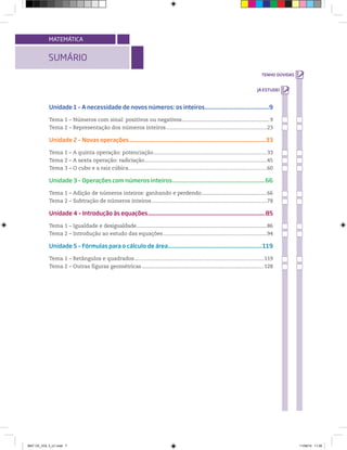 SUMÁRIO
MATEMÁTICA
Unidade 1 – A necessidade de novos números: os inteiros..........................................9
Tema 1 – Números com sinal: positivos ou negativos....................................................................9
Tema 2 – Representação dos números inteiros......................................................................23
Unidade 2 – Novas operações.....................................................................................................33
Tema 1 – A quinta operação: potenciação................................................................................. 33
Tema 2 – A sexta operação: radiciação.....................................................................................45
Tema 3 – O cubo e a raiz cúbica................................................................................................60
Unidade 3 – Operações com números inteiros...............................................................66
Tema 1 – Adição de números inteiros: ganhando e perdendo...................................................66
Tema 2 – Subtração de números inteiros................................................................................78
Unidade 4 – Introdução às equações...................................................................................85
Tema 1 – Igualdade e desigualdade.....................................................................................................86
Tema 2 – Introdução ao estudo das equações........................................................................94
Unidade 5 – Fórmulas para o cálculo de área................................................................119
Tema 1 – Retângulos e quadrados..........................................................................................119
Tema 2 – Outras figuras geométricas...........................................................................................128
MAT CE_VOL 3_U1.indd 7 11/08/14 11:26
 